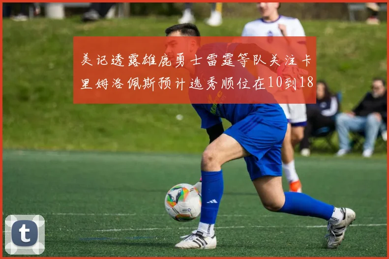 美记透露雄鹿勇士雷霆等队关注卡里姆洛佩斯预计选秀顺位在10到18之间
