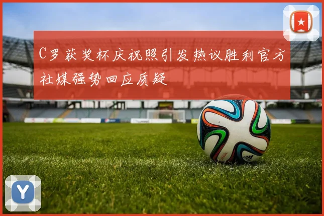 C罗获奖杯庆祝照引发热议胜利官方社媒强势回应质疑