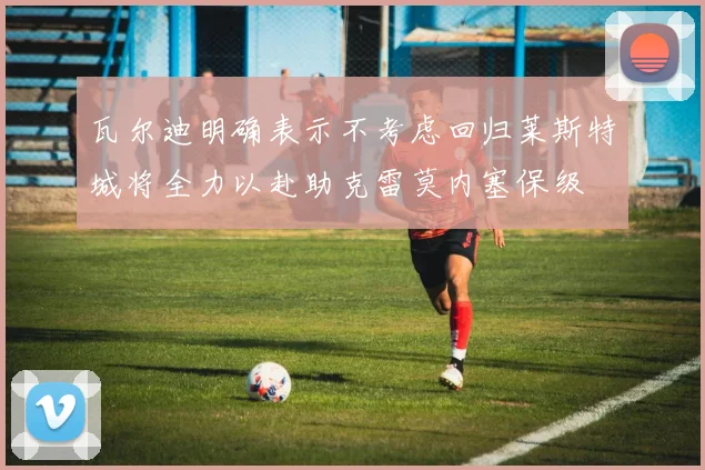 瓦尔迪明确表示不考虑回归莱斯特城将全力以赴助克雷莫内塞保级
