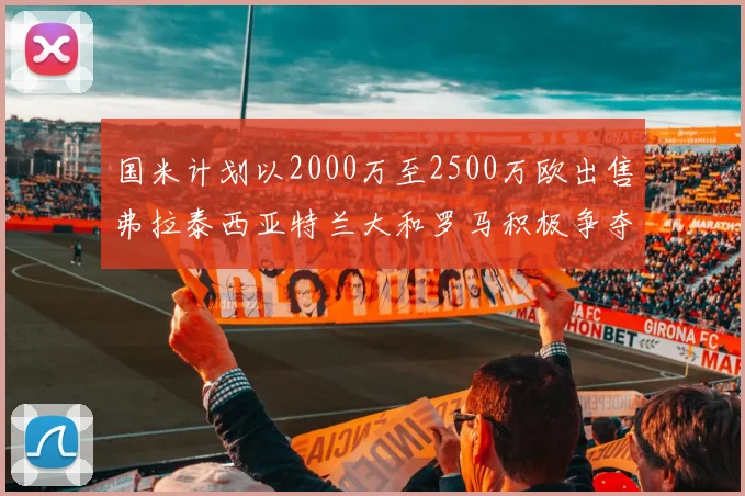国米计划以2000万至2500万欧出售弗拉泰西亚特兰大和罗马积极争夺