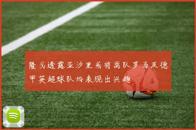 隆戈透露亚沙里或将离队罗马及德甲英超球队均表现出兴趣