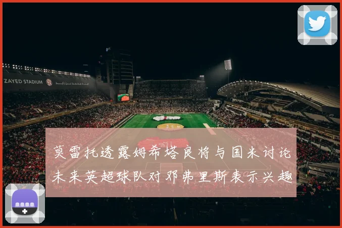 莫雷托透露姆希塔良将与国米讨论未来英超球队对邓弗里斯表示兴趣