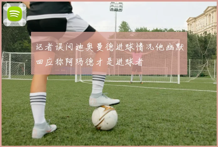 记者误问迪奥曼德进球情况他幽默回应称阿玛德才是进球者
