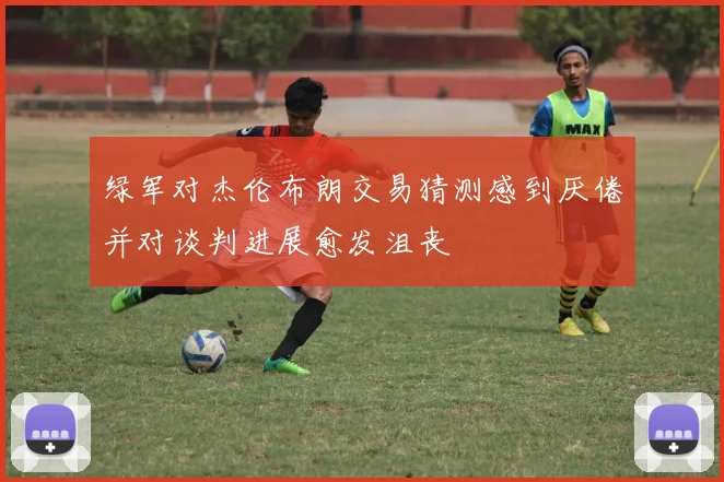 绿军对杰伦布朗交易猜测感到厌倦并对谈判进展愈发沮丧