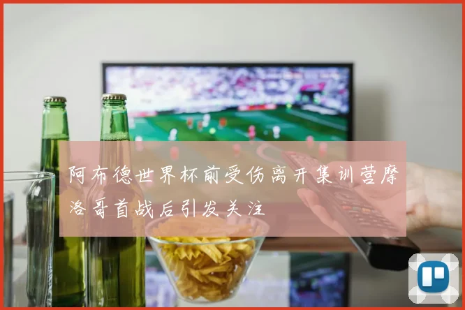 阿布德世界杯前受伤离开集训营摩洛哥首战后引发关注