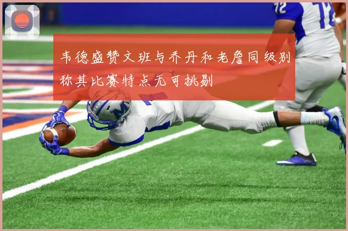韦德盛赞文班与乔丹和老詹同级别称其比赛特点无可挑剔